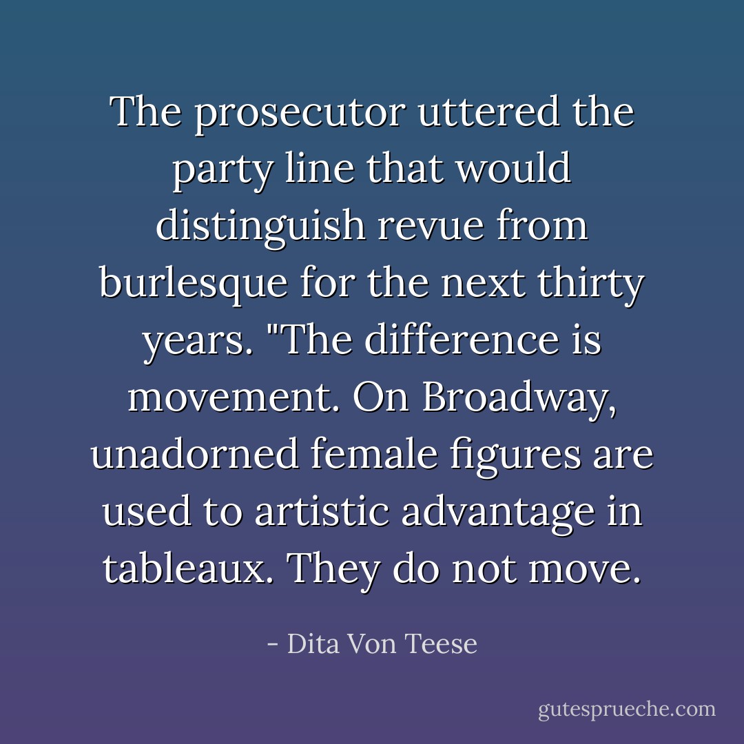 The prosecutor uttered the party line that would distinguish revue from burlesque for the next thirty years. "The difference is movement. On Broadway, unadorned female figures are used to artistic advantage in tableaux. They do not move. - Dita Von Teese