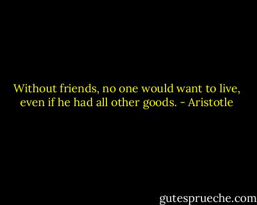 Without friends, no one would want to live, even if he had all other goods. - Aristotle