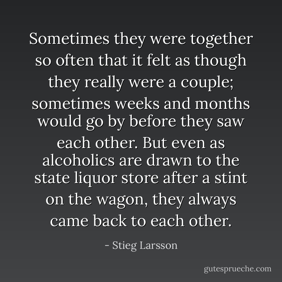 Sometimes they were together so often that it felt as though they really were a couple; sometimes weeks and months would go by before they saw each other. But even as alcoholics are drawn to the state liquor store after a stint on the wagon, they always came back to each other. - Stieg Larsson