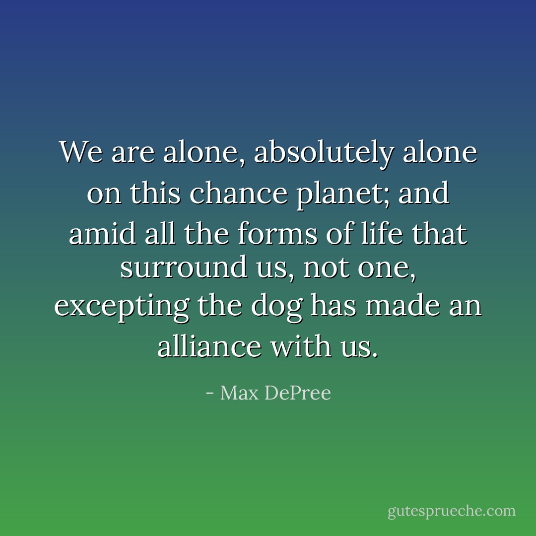 We are alone, absolutely alone on this chance planet; and amid all the forms of life that surround us, not one, excepting the dog has made an alliance with us. - Max DePree
