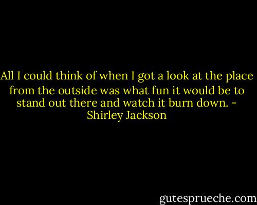 All I could think of when I got a look at the place from the outside was what fun it would be to stand out there and watch it burn down. - Shirley Jackson