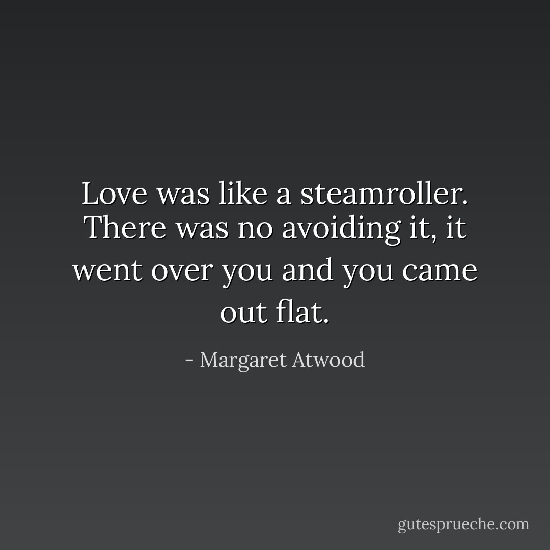Love was like a steamroller. There was no avoiding it, it went over you and you came out flat. - Margaret Atwood