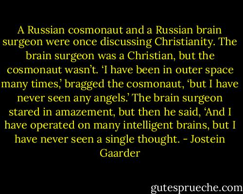 A Russian cosmonaut and a Russian brain surgeon were once discussing Christianity. The brain surgeon was a Christian, but the cosmonaut wasn’t. ‘I have been in outer space many times,’ bragged the cosmonaut, ‘but I have never seen any angels.’ The brain surgeon stared in amazement, but then he said, ‘And I have operated on many intelligent brains, but I have never seen a single thought. - Jostein Gaarder