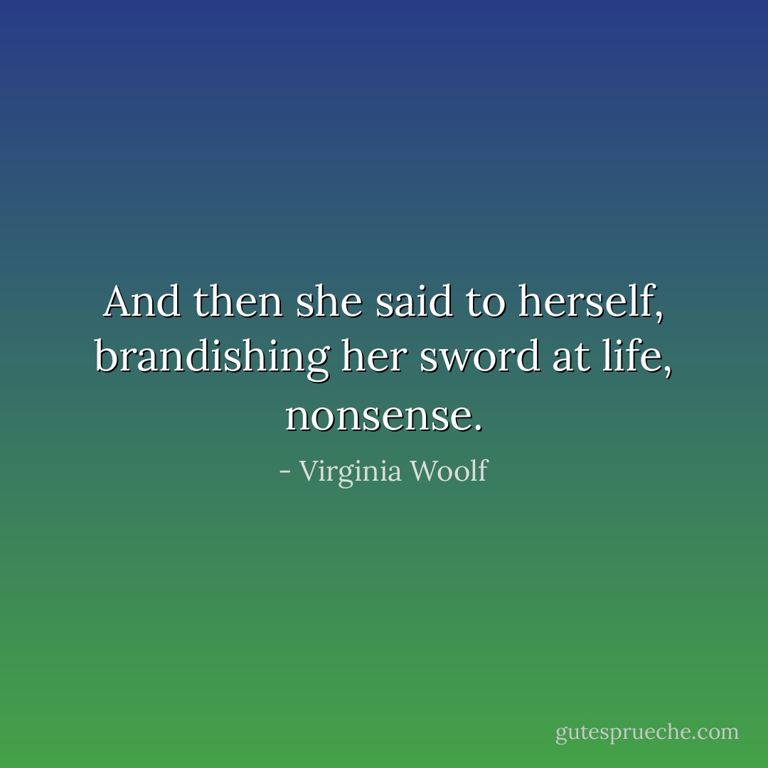 And then she said to herself, brandishing her sword at life, nonsense. - Virginia Woolf