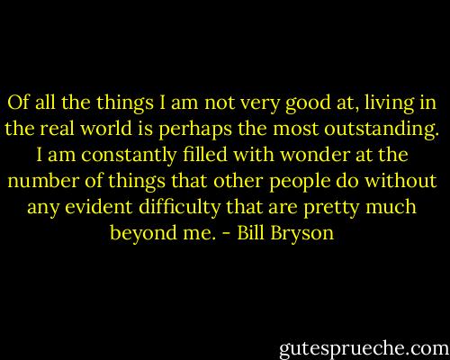 Of all the things I am not very good at, living in the real world is perhaps the most outstanding. I am constantly filled with wonder at the number of things that other people do without any evident difficulty that are pretty much beyond me. - Bill Bryson