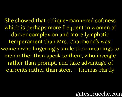 She showed that oblique-mannered softness which is perhaps more frequent in women of darker complexion and more lymphatic temperament than Mrs. Charmond’s was; women who lingeringly smile their meanings to men rather than speak to them, who inveigle rather than prompt, and take advantage of currents rather than steer. - Thomas Hardy