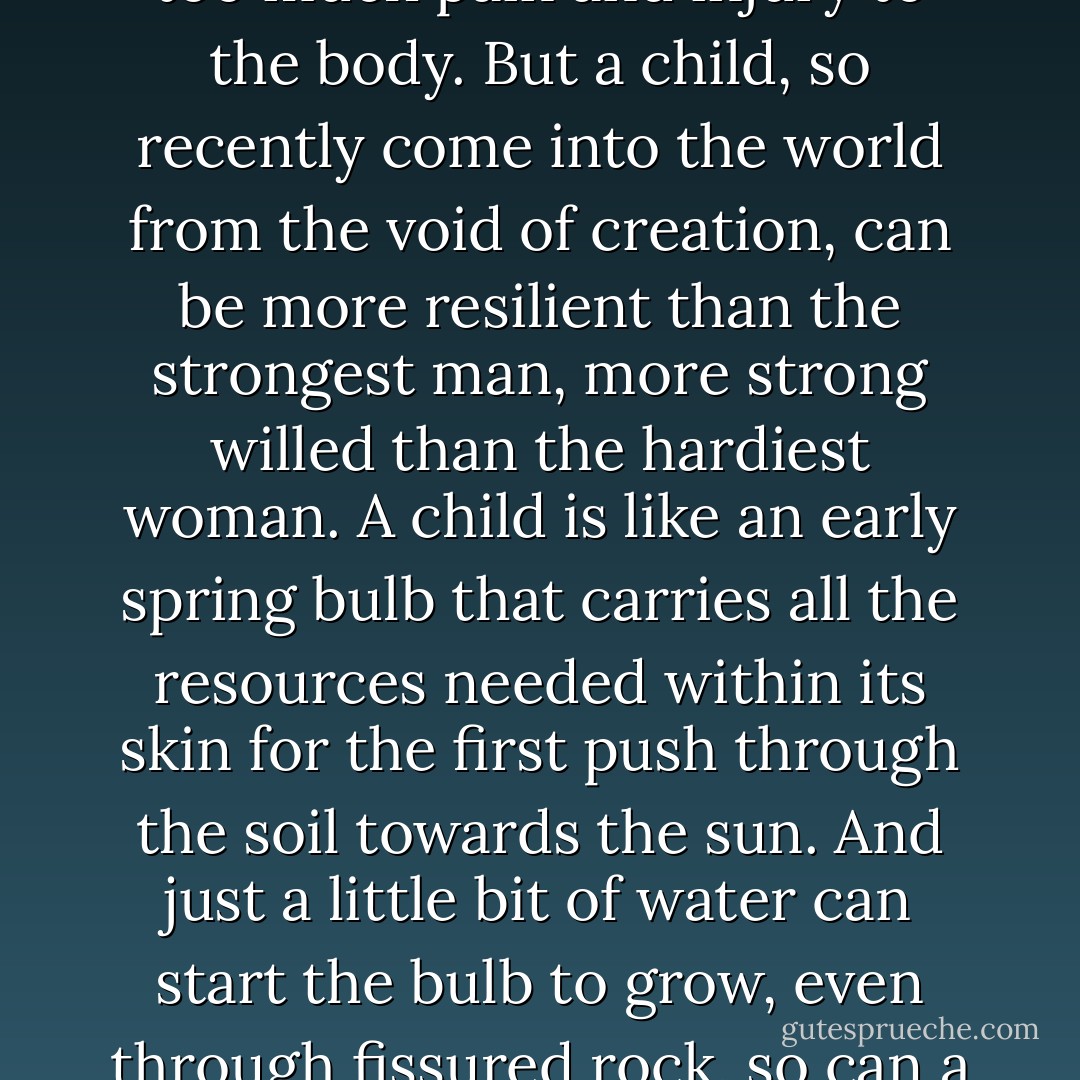 It is true that some people will lose their desire for life and refuse food and drink after the death of a beloved, or if there is too much pain and injury to the body. But a child, so recently come into the world from the void of creation, can be more resilient than the strongest man, more strong willed than the hardiest woman. A child is like an early spring bulb that carries all the resources needed within its skin for the first push through the soil towards the sun. And just a little bit of water can start the bulb to grow, even through fissured rock, so can a little kindness give a child the ability to push through the dark. - Kathleen Kent