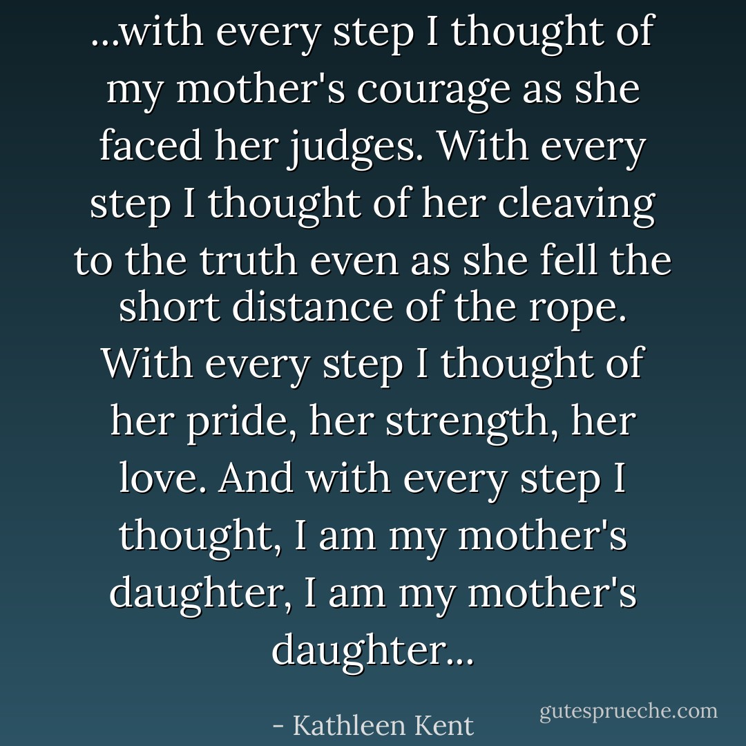 ...with every step I thought of my mother's courage as she faced her judges. With every step I thought of her cleaving to the truth even as she fell the short distance of the rope. With every step I thought of her pride, her strength, her love. And with every step I thought, I am my mother's daughter, I am my mother's daughter... - Kathleen Kent