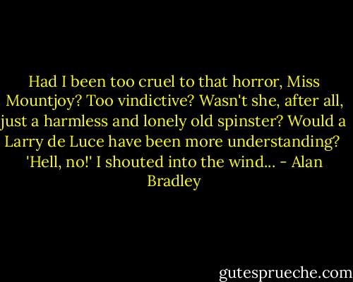 Had I been too cruel to that horror, Miss Mountjoy? Too vindictive? Wasn't she, after all, just a harmless and lonely old spinster? Would a Larry de Luce have been more understanding?<br /> 'Hell, no!' I shouted into the wind... - Alan Bradley