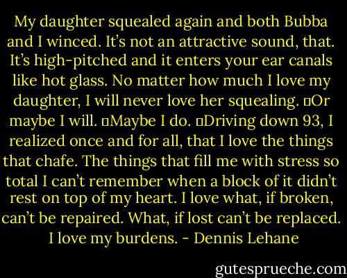 My daughter squealed again and both Bubba and I winced. It’s not an attractive sound, that. It’s high-pitched and it enters your ear canals like hot glass. No matter how much I love my daughter, I will never love her squealing.<br />	Or maybe I will.<br />	Maybe I do.<br />	Driving down 93, I realized once and for all, that I love the things that chafe. The things that fill me with stress so total I can’t remember when a block of it didn’t rest on top of my heart. I love what, if broken, can’t be repaired. What, if lost can’t be replaced.<br /> I love my burdens. - Dennis Lehane