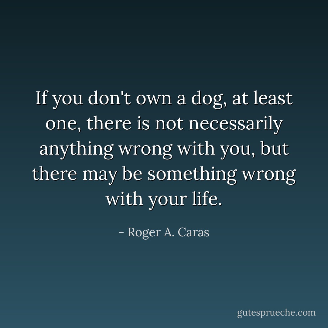 If you don't own a dog, at least one, there is not necessarily anything wrong with you, but there may be something wrong with your life. - Roger A. Caras