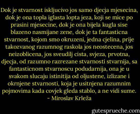 Dok je stvarnost iskljucivo jos samo djecja mjesecina, dok je ona topla iglasta lopta jeza, koji se mice po prasini mjesecine, dok je ona bijela kugla sise blazeno nasmijane zene, dok je ta fantasticna stvarnost, kojom smo okruzeni, jedna cjelina, prije takozvanog razumnog raskola jos neostecena, jos neizoblicena, jos sveudilj cista, svjeza, prvotna, djecja, od razumno razrezane stvarnosti stvarnija, sa fantasticnom stvarnoscu podudarnija, ona je u svakom slucaju istinitija od oljustene, izlizane i okrnjene stvarnosti, koja je usitnjena razumnim pojmovima kada covjek gleda stablo, a ne vidi sume. - Miroslav Krleža