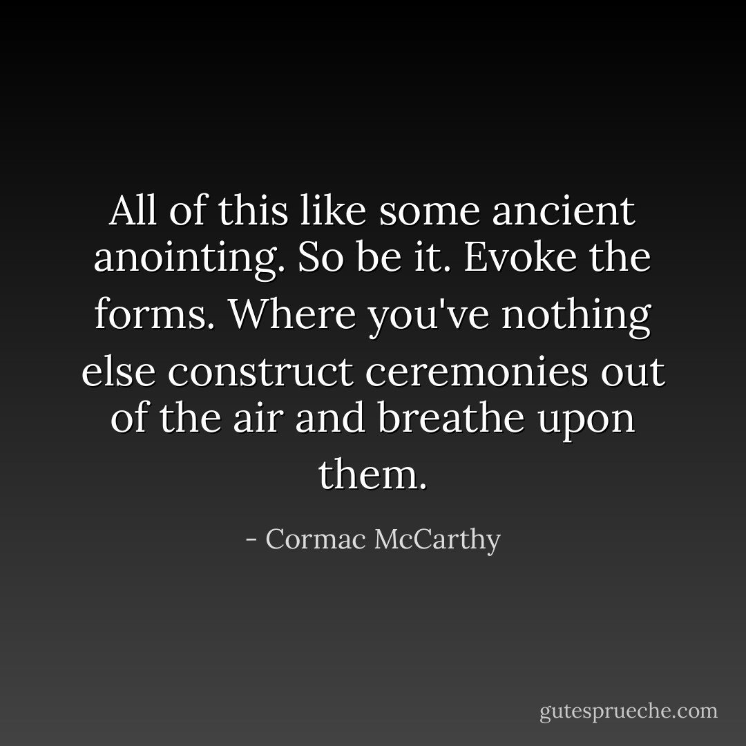 All of this like some ancient anointing. So be it. Evoke the forms. Where you've nothing else construct ceremonies out of the air and breathe upon them. - Cormac McCarthy