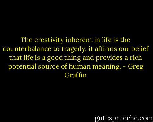 The creativity inherent in life is the counterbalance to tragedy. it affirms our belief that life is a good thing and provides a rich potential source of human meaning. - Greg Graffin