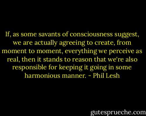 If, as some savants of consciousness suggest, we are actually agreeing to create, from moment to moment, everything we perceive as real, then it stands to reason that we're also responsible for keeping it going in some harmonious manner. - Phil Lesh