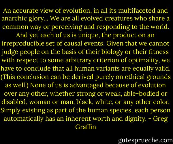 An accurate view of evolution, in all its multifaceted and anarchic glory... We are all evolved creatures who share a common way or perceiving and responding to the world. And yet each of us is unique, the product on an irreproducible set of causal events. Given that we cannot judge people on the basis of their biology or their fitness with respect to some arbitrary criterion of optimality, we have to conclude that all human variants are equally valid. (This conclusion can be derived purely on ethical grounds as well.) None of us is advantaged because of evolution over any other, whether strong or weak, able-bodied or disabled, woman or man, black, white, or any other color. Simply existing as part of the human species, each person automatically has an inherent worth and dignity. - Greg Graffin
