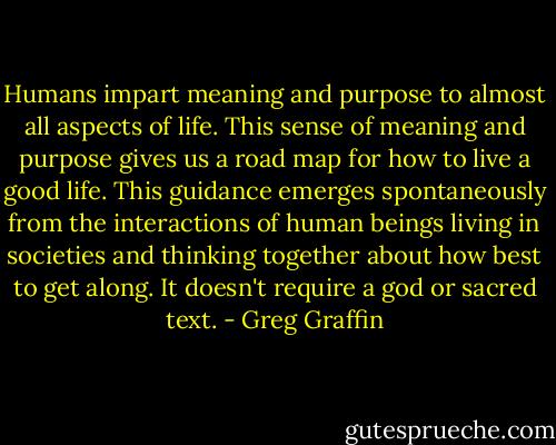 Humans impart meaning and purpose to almost all aspects of life. This sense of meaning and purpose gives us a road map for how to live a good life. This guidance emerges spontaneously from the interactions of human beings living in societies and thinking together about how best to get along. It doesn't require a god or sacred text. - Greg Graffin