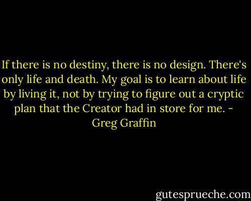If there is no destiny, there is no design. There's only life and death. My goal is to learn about life by living it, not by trying to figure out a cryptic plan that the Creator had in store for me. - Greg Graffin