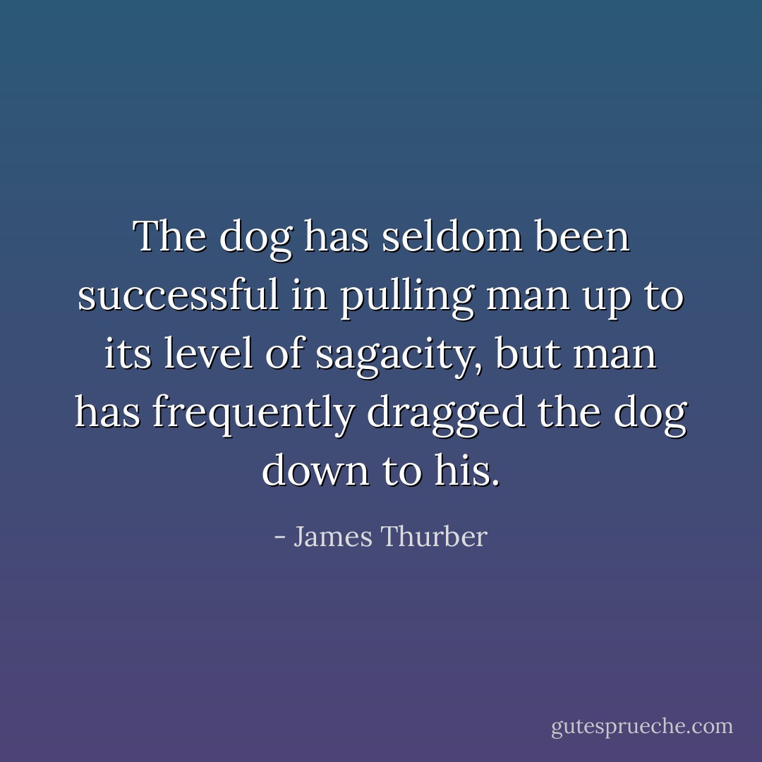 The dog has seldom been successful in pulling man up to its level of sagacity, but man has frequently dragged the dog down to his. - James Thurber