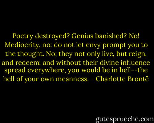 Poetry destroyed? Genius banished? No! Mediocrity, no: do not let envy prompt you to the thought. No; they not only live, but reign, and redeem: and without their divine influence spread everywhere, you would be in hell--the hell of your own meanness. - Charlotte Brontë