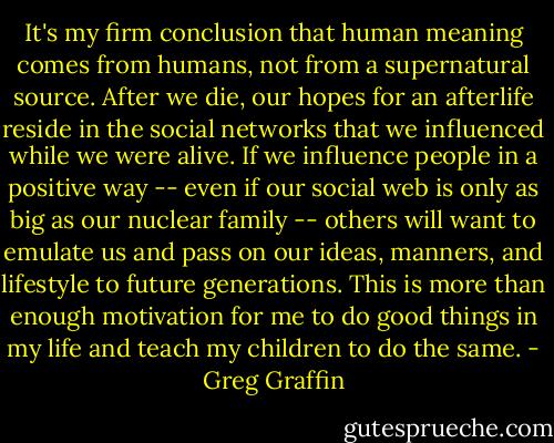 It's my firm conclusion that human meaning comes from humans, not from a supernatural source. After we die, our hopes for an afterlife reside in the social networks that we influenced while we were alive. If we influence people in a positive way -- even if our social web is only as big as our nuclear family -- others will want to emulate us and pass on our ideas, manners, and lifestyle to future generations. This is more than enough motivation for me to do good things in my life and teach my children to do the same. - Greg Graffin