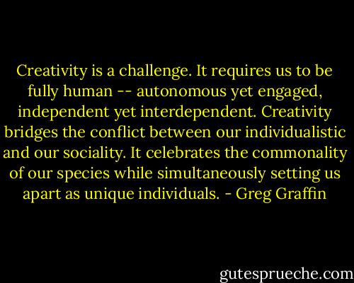 Creativity is a challenge. It requires us to be fully human -- autonomous yet engaged, independent yet interdependent. Creativity bridges the conflict between our individualistic and our sociality. It celebrates the commonality of our species while simultaneously setting us apart as unique individuals. - Greg Graffin