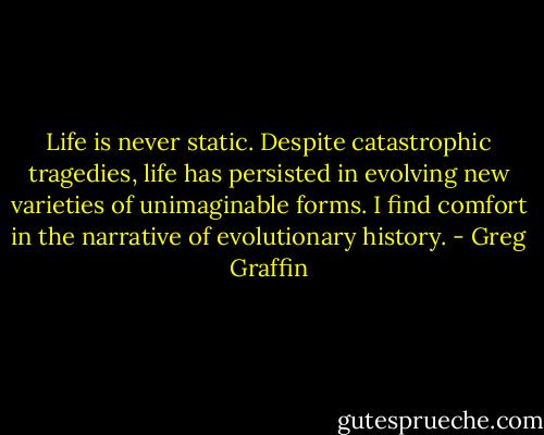 Life is never static. Despite catastrophic tragedies, life has persisted in evolving new varieties of unimaginable forms. I find comfort in the narrative of evolutionary history. - Greg Graffin