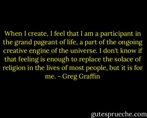 When I create, I feel that I am a participant in the grand pageant of life, a part of the ongoing creative engine of the universe. I don't know if that feeling is enough to replace the solace of religion in the lives of most people, but it is for me. - Greg Graffin