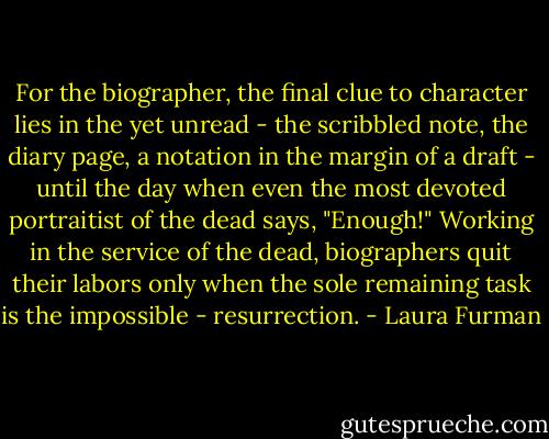 For the biographer, the final clue to character lies in the yet unread - the scribbled note, the diary page, a notation in the margin of a draft - until the day when even the most devoted portraitist of the dead says, "Enough!" Working in the service of the dead, biographers quit their labors only when the sole remaining task is the impossible - resurrection. - Laura Furman