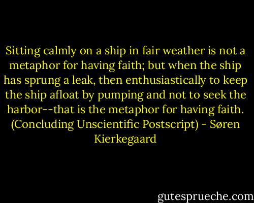 Sitting calmly on a ship in fair weather is not a metaphor for having faith; but when the ship has sprung a leak, then enthusiastically to keep the ship afloat by pumping and not to seek the harbor--that is the metaphor for having faith. (Concluding Unscientific Postscript) - Søren Kierkegaard