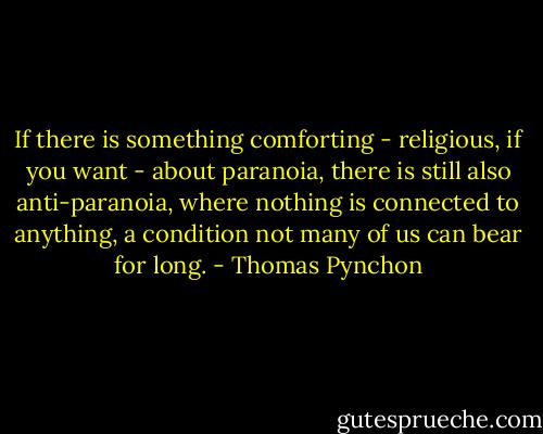 If there is something comforting - religious, if you want - about paranoia, there is still also anti-paranoia, where nothing is connected to anything, a condition not many of us can bear for long. - Thomas Pynchon