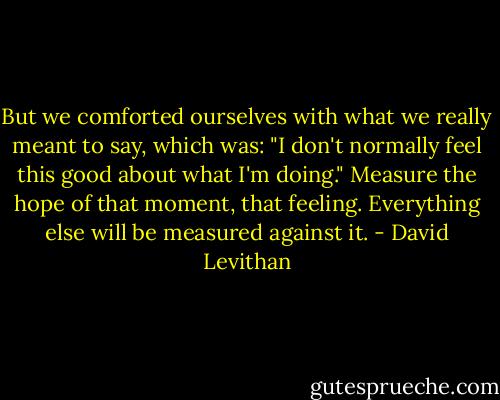 But we comforted ourselves with what we really meant to say, which was: "I don't normally feel this good about what I'm doing."<br />Measure the hope of that moment, that feeling.<br />Everything else will be measured against it. - David Levithan