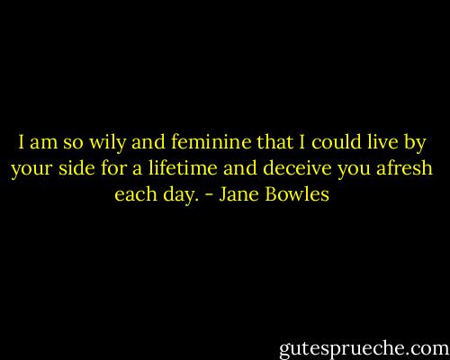 I am so wily and feminine that I could live by your side for a lifetime and deceive you afresh each day. - Jane Bowles