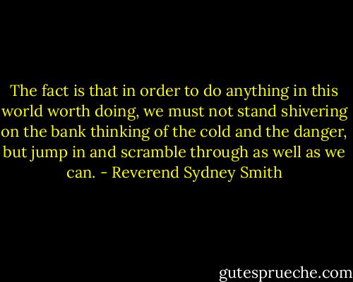 The fact is that in order to do anything in this world worth doing, we must not stand shivering on the bank thinking of the cold and the danger, but jump in and scramble through as well as we can. - Reverend Sydney Smith