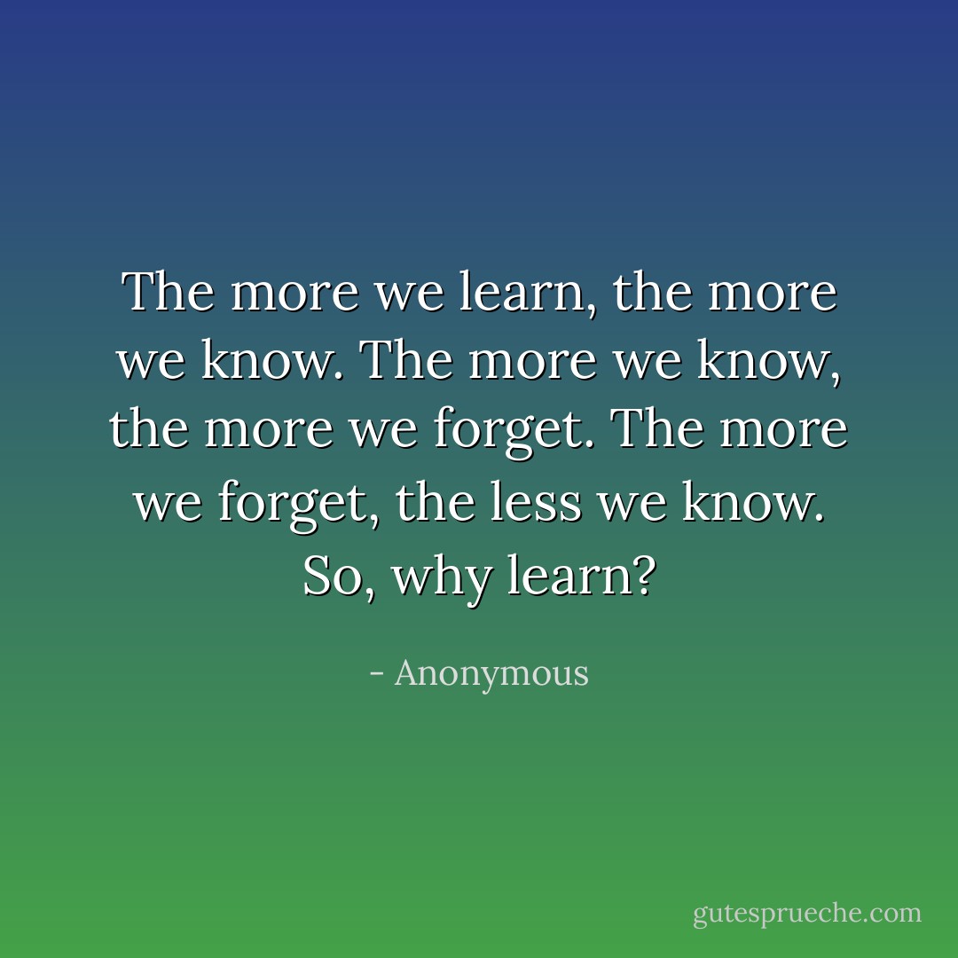 The more we learn, the more we know. The more we know, the more we forget. The more we forget, the less we know. So, why learn? - Anonymous
