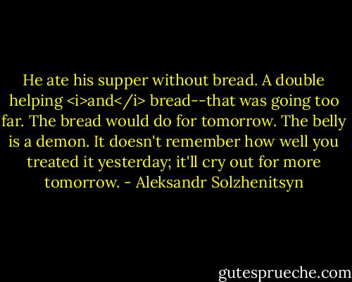 He ate his supper without bread. A double helping <i>and</i> bread--that was going too far. The bread would do for tomorrow. The belly is a demon. It doesn't remember how well you treated it yesterday; it'll cry out for more tomorrow. - Aleksandr Solzhenitsyn