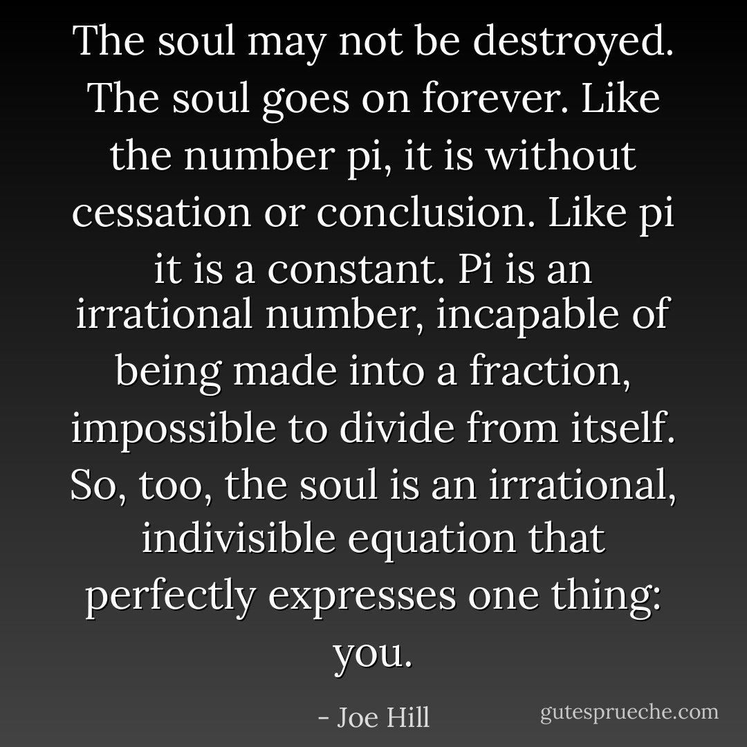 The soul may not be destroyed. The soul goes on forever. Like the number pi, it is without cessation or conclusion. Like pi it is a constant. Pi is an irrational number, incapable of being made into a fraction, impossible to divide from itself. So, too, the soul is an irrational, indivisible equation that perfectly expresses one thing: you. - Joe Hill