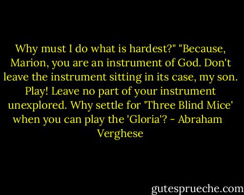Why must I do what is hardest?" "Because, Marion, you are an instrument of God. Don't leave the instrument sitting in its case, my son. Play! Leave no part of your instrument unexplored. Why settle for 'Three Blind Mice' when you can play the 'Gloria'? - Abraham   Verghese
