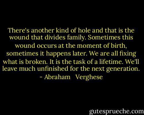 There's another kind of hole and that is the wound that divides family. Sometimes this wound occurs at the moment of birth, sometimes it happens later. We are all fixing what is broken. It is the task of a lifetime. We'll leave much unfinished for the next generation. - Abraham   Verghese