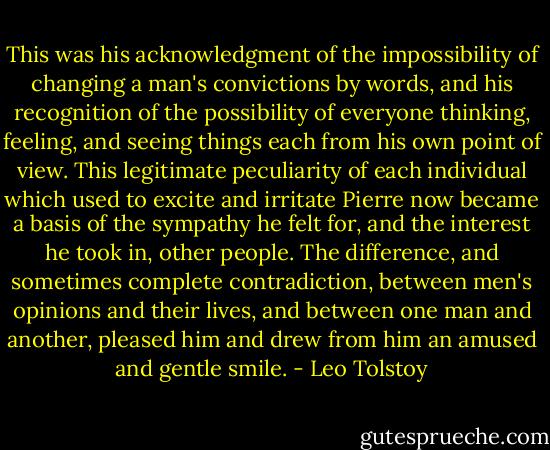 This was his acknowledgment of the impossibility of changing a man's convictions by words, and his recognition of the possibility of everyone thinking, feeling, and seeing things each from his own point of view. This legitimate peculiarity of each individual which used to excite and irritate Pierre now became a basis of the sympathy he felt for, and the interest he took in, other people. The difference, and sometimes complete contradiction, between men's opinions and their lives, and between one man and another, pleased him and drew from him an amused and gentle smile. - Leo Tolstoy