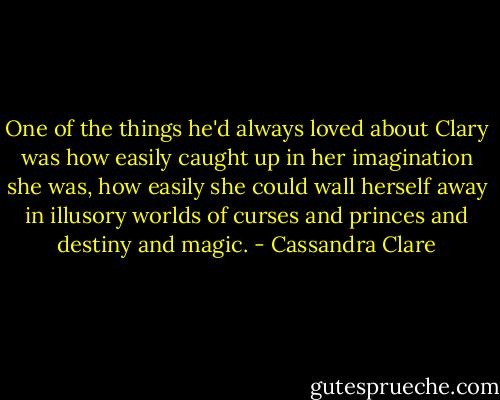 One of the things he'd always loved about Clary was how easily caught up in her imagination she was, how easily she could wall herself away in illusory worlds of curses and princes and destiny and magic. - Cassandra Clare