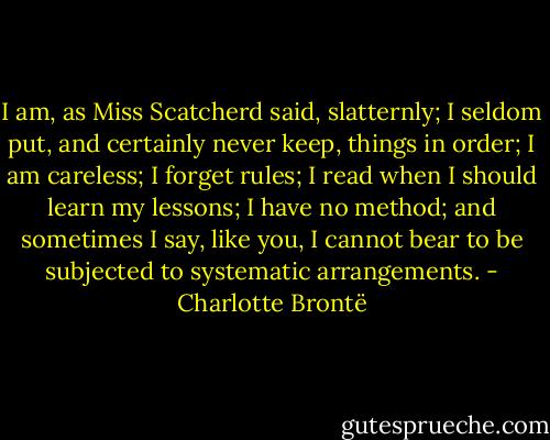 I am, as Miss Scatcherd said, slatternly; I seldom put, and certainly never keep, things in order; I am careless; I forget rules; I read when I should learn my lessons; I have no method; and sometimes I say, like you, I cannot bear to be subjected to systematic arrangements. - Charlotte Brontë