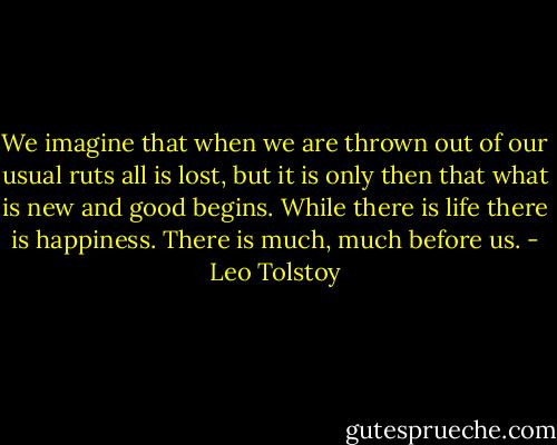 We imagine that when we are thrown out of our usual ruts all is lost, but it is only then that what is new and good begins. While there is life there is happiness. There is much, much before us. - Leo Tolstoy