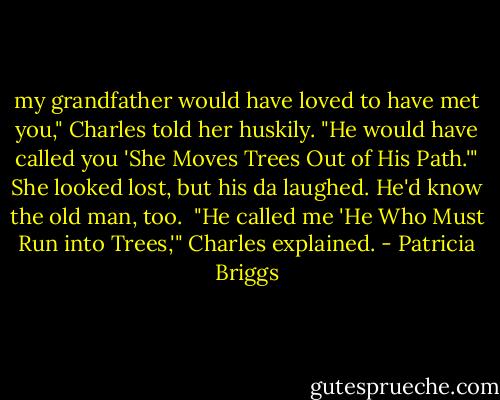 my grandfather would have loved to have met you," Charles told her huskily. "He would have called you 'She Moves Trees Out of His Path.'"<br />She looked lost, but his da laughed. He'd know the old man, too. <br />"He called me 'He Who Must Run into Trees,'" Charles explained. - Patricia Briggs