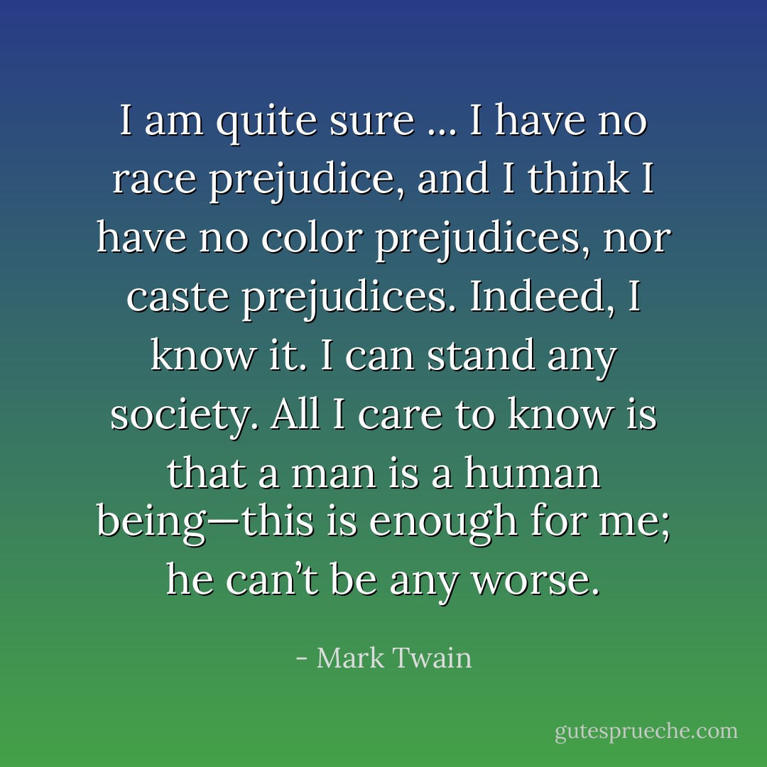 I am quite sure ... I have no race prejudice, and I think I have no color prejudices, nor caste prejudices. Indeed, I know it. I can stand any society. All I care to know is that a man is a human being—this is enough for me; he can’t be any worse. - Mark Twain