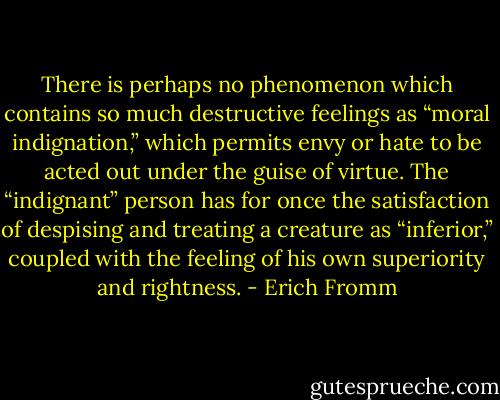 There is perhaps no phenomenon which contains so much destructive feelings as “moral indignation,” which permits envy or hate to be acted out under the guise of virtue. The “indignant” person has for once the satisfaction of despising and treating a creature as “inferior,” coupled with the feeling of his own superiority and rightness. - Erich Fromm