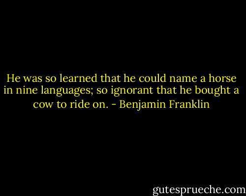He was so learned that he could name a horse in nine languages; so ignorant that he bought a cow to ride on. - Benjamin Franklin