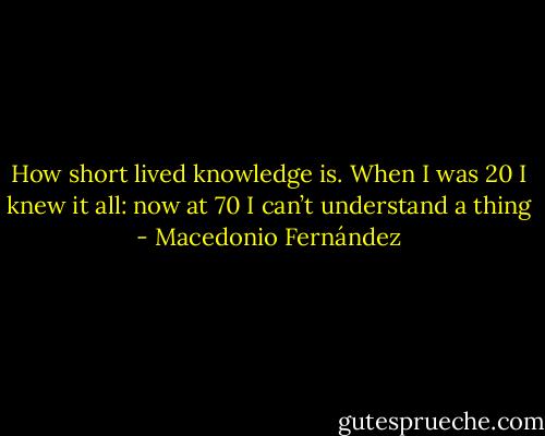 How short lived knowledge is. When I was 20 I knew it all: now at 70 I can’t understand a thing - Macedonio Fernández