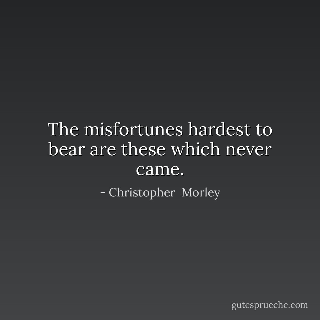 The misfortunes hardest to bear are these which never came. - Christopher  Morley