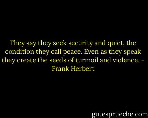 They say they seek security and quiet, the condition they call peace. Even as they speak they create the seeds of turmoil and violence. - Frank Herbert